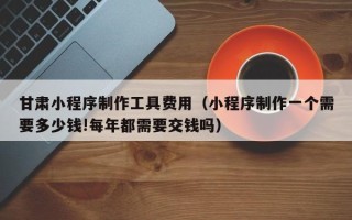 琼海甘肃小程序制作工具费用（小程序制作一个需要多少钱!每年都需要交钱吗）
