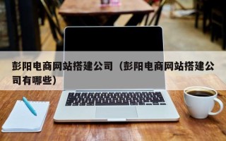 琼海彭阳电商网站搭建公司（彭阳电商网站搭建公司有哪些）