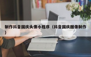 琼海制作抖音国庆头像小程序（抖音国庆图像制作）