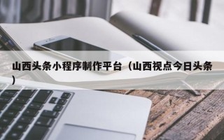 琼海山西头条小程序制作平台（山西视点今日头条）